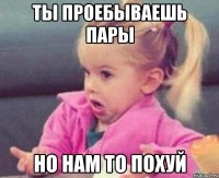 ты проебываешь пары но нам то похуй