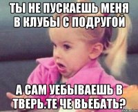 ты не пускаешь меня в клубы с подругой а сам уебываешь в тверь.те че вьебать?