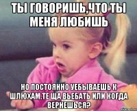 ты говоришь,что ты меня любишь но постоянно уебываешь к шлюхам.те ща вьебать или когда вернешься?