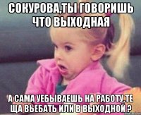 сокурова,ты говоришь что выходная а сама уебываешь на работу.те ща вьебать или в выходной ?