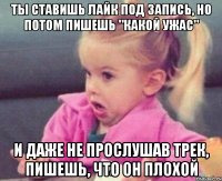 ты ставишь лайк под запись, но потом пишешь "какой ужас" и даже не прослушав трек, пишешь, что он плохой