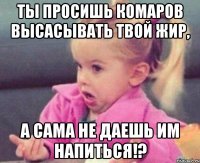 ты просишь комаров высасывать твой жир, а сама не даешь им напиться!?