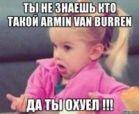 ты не знаешь кто такой armin van burren да ты охуел !!!