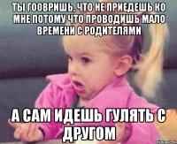 ты гоовришь, что не приедешь ко мне потому что проводишь мало времени с родителями а сам идешь гулять с другом