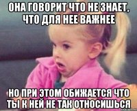 она говорит что не знает, что для нее важнее но при этом обижается что ты к ней не так относишься