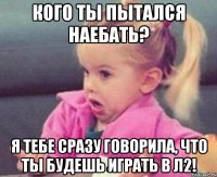 кого ты пытался наебать? я тебе сразу говорила, что ты будешь играть в л2!