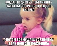 когда я подхожу к тебе принять заказ,ты говоришь,что ещё не выбрал а потом возмущаешься,почему я так долго не подходила