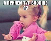 а причем тут, вообще я? 