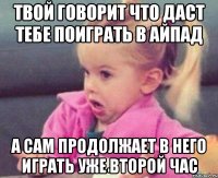 твой говорит что даст тебе поиграть в айпад а сам продолжает в него играть уже второй час