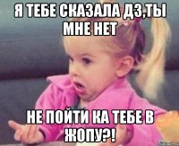 я тебе сказала дз,ты мне нет не пойти ка тебе в жопу?!