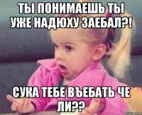 ты понимаешь ты уже надюху заебал?! сука тебе въебать че ли??