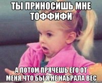 ты приносишь мне тоффифи а потом прячешь его от меня.что бы я не набрала вес