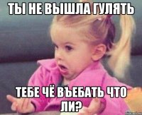 ты не вышла гулять тебе чё въебать что ли?