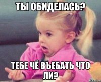 ты обиделась? тебе чё въебать что ли?