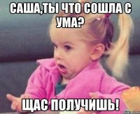 саша,ты что сошла с ума? щас получишь!