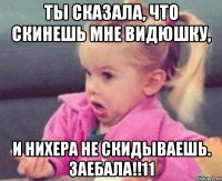 ты сказала, что скинешь мне видюшку, и нихера не скидываешь. заебала!!11