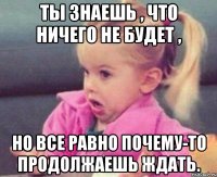 ты знаешь , что ничего не будет , но все равно почему-то продолжаешь ждать.