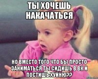 ты хочешь накачаться но вместо того что бы просто заниматься ты сидишь в вк и постишь хуйню??