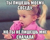 ты пишешь моему соседу, но ты не пишешь мне сначала