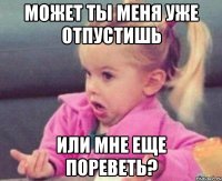 может ты меня уже отпустишь или мне еще пореветь?