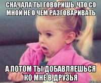 сначала ты говоришь, что со мной не о чем разговаривать а потом ты добавляешься ко мне в друзья