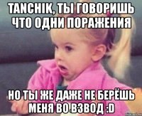 tanchik, ты говоришь что одни поражения но ты же даже не берёшь меня во взвод :d