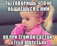 ты говоришь, что не общаешься с ним но при этом он состоит у тебя в друзьях