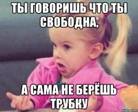 ты говоришь что ты свободна, а сама не берёшь трубку