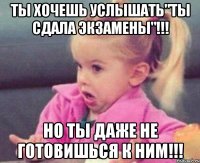 ты хочешь услышать"ты сдала экзамены"!!! но ты даже не готовишься к ним!!!