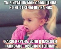 ты читаешь мои сообщения, но не отвечаешь на них какого хрена, если в каждом написано "срочно стелла!!!"