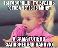 ты говоришь что будешь готова через 15 минут а сама только залазиешь в ванную