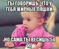 ты говоришь, что у тебя жирные ляшки, но сама ты весишь 50 кг