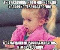 ты говоришь, что я ещё больше испортил тебе настроение а сама даже не рассказываешь, что произошло