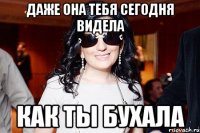 даже она тебя сегодня видела как ты бухала