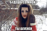 будешь со мной? ты ахуенен