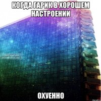 когда гарик в хорошем настроении охуенно