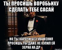 ты просишь воробьиху сделать тебе сасай но ты карочи без уважения просишь,ты даже не купил ей зерна на др