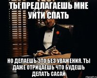 ты предлагаешь мне уйти спать но делаешь это без уважения. ты даже отрицаешь что будешь делать сасай