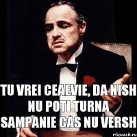 Tu vrei ceaevie, da nish nu poti turna sampanie cas nu versh