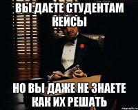 вы даете студентам кейсы но вы даже не знаете как их решать