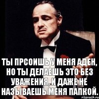 Ты прсоишь у меня аден, но ты делаешь это без уважения, и даже не называешь меня папкой.