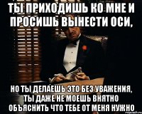 ты приходишь ко мне и просишь вынести оси, но ты делаешь это без уважения, ты даже не моешь внятно объяснить что тебе от меня нужно