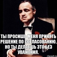 Ты просишь меня принять решение по согласованию. Но ты делаешь это без уважения.