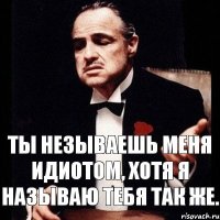 Ты незываешь меня идиотом, хотя я называю тебя так же.