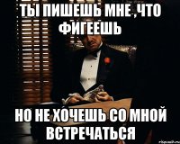 ты пишешь мне ,что фигеешь но не хочешь со мной встречаться