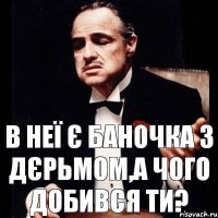 в неї є баночка з дєрьмом,а чого добився ти?