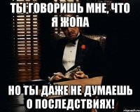 ты говоришь мне, что я жопа но ты даже не думаешь о последствиях!