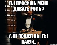 ты просишь меня давать роль? а не пошел бы ты нахуй..