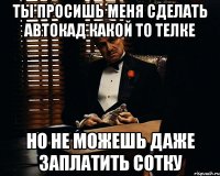 ты просишь меня сделать автокад какой то телке но не можешь даже заплатить сотку