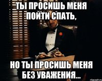 ты просишь меня пойти спать, но ты просишь меня без уважения...